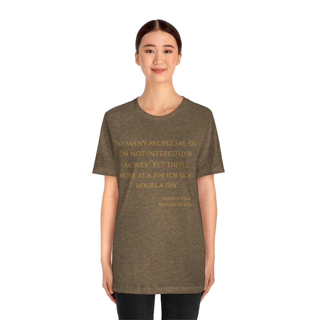 "So many people say oh, I'm not interested in money yet they will work at a job for eight hours a day." - Robert Kiyosaki ~ Super-comfortable, Unisex Short Sleeve T shirt With Add-A-Tude