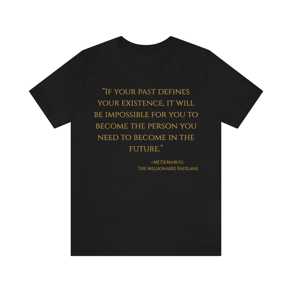 "If your past defines your existence, it will be impossible for you to become the person you need to become in the future." ~MJ DeMarco, The Millionaire Fastlane ~ Super-comfortable, Unisex Short Sleeve T shirt With Add-A-Tude